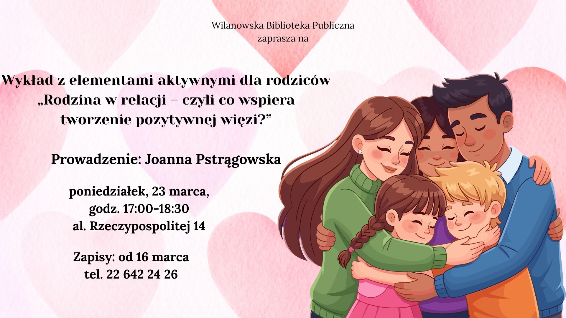 Różowe tło z serduszkami. Grafika przytulającej się rodziny. Informacja o wykładzie z elementami aktywnymi dla rodziców "Rodzina w relacji - czyli co wspiera tworzenie pozytywnych więzi?". Prowadzenie Joanna Pstrągowska. poniedziałek, 23 marca, godz. 17:00-18:30, al. Rzeczypospolitej 14. Zapisy od 16 marca, tel. 226422426.