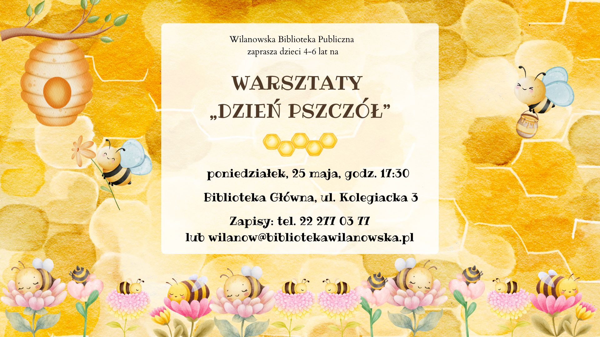 Żółte tło, grafiki ula, pszczół na kwiatach, pszczoły z kwiatem oraz pszczoły z wiaderkiem miodu. Informacja o warsztatach dla dzieci 4-6 lat z okazji Dnia pszczół. Środa, 25 maja, godz. 17:30, ul. Kolegiacka 3. Zapisy tel. 222770377 lub wilanow@bibliotekawilanowska.pl