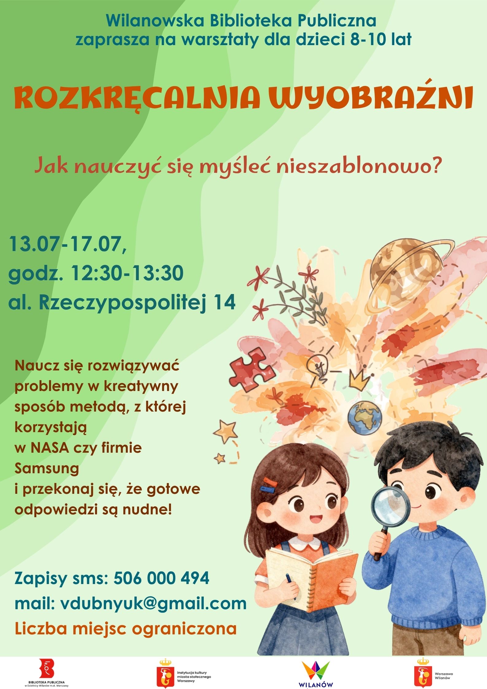 Zielone tło, grafika dziewczynki z notesem i długopisem oraz chłopca z lupą i elementów związanych z wyobraźnią. Na dole pasek z logotypami. Informacja o warsztatach dla dzieci 8-10 lat "Rozkręcalnia wyobraźni" 13-17.07, godz. 12:30-13:30, al. Rzeczypospolitej 14. Nauka kreatywnego rozwiązywania problemów metodą stosowaną w Nasa i Samsungu. Zapisy sms 506000494 mail:vdubnyuk@gmail.com