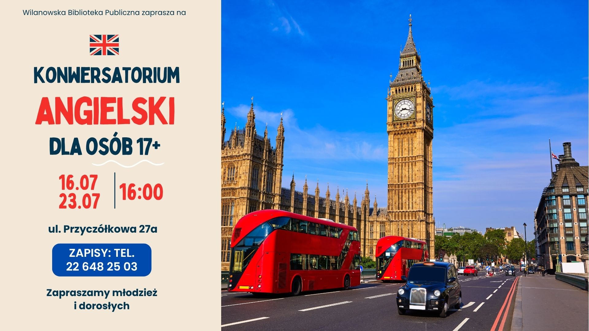 Kremowe tło. Po prawej zdjęcie Big Bena i angielskiej ulicy. Informacja o konwersatorium "Angielski dla osób 17+". 16.07 i 23.07, godz. 16:00, ul. Przyczółkowa 27 a. Zapisy: tel. 226482503. Zapraszamy młodzież i dorosłych. Flaga Wielkiej Brytanii.
