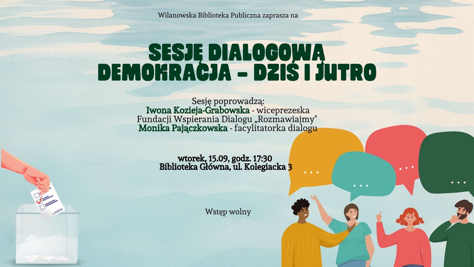 Zielonkawe tło o wodnym gradiencie. Po prawej grafika ludzi z dymkami dialogowymi nad głowami, po lewej grafika ręki wrzucającej kartę do urny wyborczej. Informacja o sesji dialogowej "Demokracja - dziś i jutro". Prowadzenie - Iwona Kozieja-Grabowska, Monika Pajączkowska. Wtorek, 15.09, godz. 17:30, Biblioteka Główna, ul. Kolegiacka 3. Wstęp wolny.